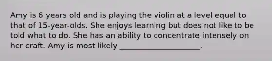 Amy is 6 years old and is playing the violin at a level equal to that of 15-year-olds. She enjoys learning but does not like to be told what to do. She has an ability to concentrate intensely on her craft. Amy is most likely _____________________.