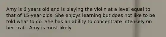 Amy is 6 years old and is playing the violin at a level equal to that of 15-year-olds. She enjoys learning but does not like to be told what to do. She has an ability to concentrate intensely on her craft. Amy is most likely