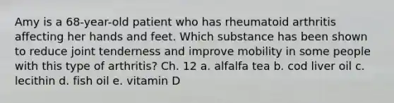 Amy is a 68-year-old patient who has rheumatoid arthritis affecting her hands and feet. Which substance has been shown to reduce joint tenderness and improve mobility in some people with this type of arthritis? Ch. 12 a. alfalfa tea b. cod liver oil c. lecithin d. fish oil e. vitamin D