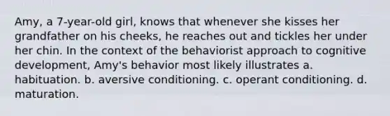 Amy, a 7-year-old girl, knows that whenever she kisses her grandfather on his cheeks, he reaches out and tickles her under her chin. In the context of the behaviorist approach to cognitive development, Amy's behavior most likely illustrates a. habituation. b. aversive conditioning. c. operant conditioning. d. maturation.