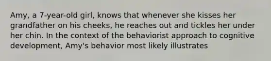 Amy, a 7-year-old girl, knows that whenever she kisses her grandfather on his cheeks, he reaches out and tickles her under her chin. In the context of the behaviorist approach to cognitive development, Amy's behavior most likely illustrates