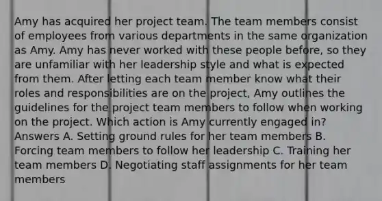 Amy has acquired her project team. The team members consist of employees from various departments in the same organization as Amy. Amy has never worked with these people before, so they are unfamiliar with her leadership style and what is expected from them. After letting each team member know what their roles and responsibilities are on the project, Amy outlines the guidelines for the project team members to follow when working on the project. Which action is Amy currently engaged in? Answers A. Setting ground rules for her team members B. Forcing team members to follow her leadership C. Training her team members D. Negotiating staff assignments for her team members