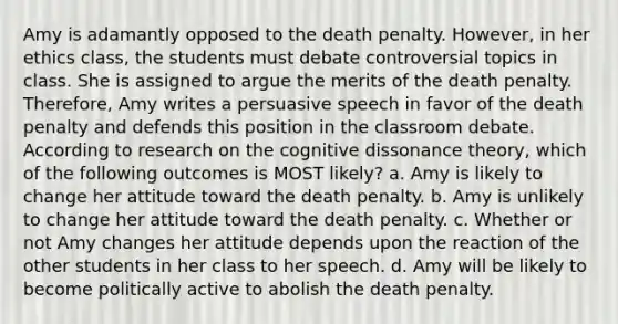 Amy is adamantly opposed to the death penalty. However, in her ethics class, the students must debate controversial topics in class. She is assigned to argue the merits of the death penalty. Therefore, Amy writes a persuasive speech in favor of the death penalty and defends this position in the classroom debate. According to research on the cognitive dissonance theory, which of the following outcomes is MOST likely? a. Amy is likely to change her attitude toward the death penalty. b. Amy is unlikely to change her attitude toward the death penalty. c. Whether or not Amy changes her attitude depends upon the reaction of the other students in her class to her speech. d. Amy will be likely to become politically active to abolish the death penalty.