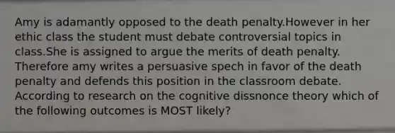 Amy is adamantly opposed to the death penalty.However in her ethic class the student must debate controversial topics in class.She is assigned to argue the merits of death penalty. Therefore amy writes a persuasive spech in favor of the death penalty and defends this position in the classroom debate. According to research on the cognitive dissnonce theory which of the following outcomes is MOST likely?