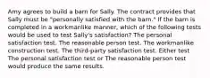 Amy agrees to build a barn for Sally. The contract provides that Sally must be "personally satisfied with the barn." If the barn is completed in a workmanlike manner, which of the following tests would be used to test Sally's satisfaction? The personal satisfaction test. The reasonable person test. The workmanlike construction test. The third-party satisfaction test. Either test The personal satisfaction test or The reasonable person test would produce the same results.