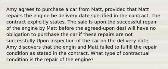 Amy agrees to purchase a car from Matt, provided that Matt repairs the engine be delivery date specified in the contract. The contract explicitly states. The sale Is upon the successful repair of the engine by Matt before the agreed-upon desi will have no obligation to purchase the car if these repairs are not successtully Upon inspection of the car on the delivery date, Amy discovers that the engin and Matt failed to fulfill the repair condition as stated in the contract. What type of contractual condition is the repair of the engine?