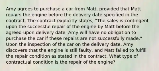 Amy agrees to purchase a car from Matt, provided that Matt repairs the engine before the delivery date specified in the contract. The contract explicitly states, "The sales is contingent upon the successful repair of the engine by Matt before the agreed-upon delivery date. Amy will have no obligation to purchase the car if these repairs are not successfully made." Upon the inspection of the car on the delivery date, Amy discovers that the engine is still faulty, and Matt failed to fulfill the repair condition as stated in the contract. What type of contractual condition is the repair of the engine?