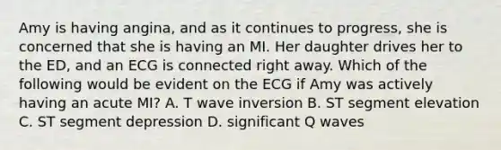 Amy is having angina, and as it continues to progress, she is concerned that she is having an MI. Her daughter drives her to the ED, and an ECG is connected right away. Which of the following would be evident on the ECG if Amy was actively having an acute MI? A. T wave inversion B. ST segment elevation C. ST segment depression D. significant Q waves