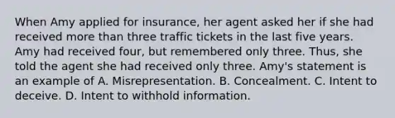 When Amy applied for insurance, her agent asked her if she had received more than three traffic tickets in the last five years. Amy had received four, but remembered only three. Thus, she told the agent she had received only three. Amy's statement is an example of A. Misrepresentation. B. Concealment. C. Intent to deceive. D. Intent to withhold information.