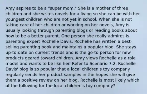 Amy aspires to be a "super mom." She is a mother of three children and she writes novels for a living so she can be with her youngest children who are not yet in school. When she is not taking care of her children or working on her novels, Amy is usually looking through parenting blogs or reading books about how to be a better parent. One person she really admires is parenting expert Rochelle Davis. Rochelle has written a best-selling parenting book and maintains a popular blog. She stays up-to-date on current trends and is the go-to person for new products geared toward children. Amy views Rochelle as a role model and wants to be like her. Refer to Scenario 7.2. Rochelle Davis' blog is so popular that a local children's toy company regularly sends her product samples in the hopes she will give them a positive review on her blog. Rochelle is most likely which of the following for the local children's toy company?