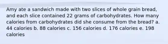 Amy ate a sandwich made with two slices of whole grain bread, and each slice contained 22 grams of carbohydrates. How many calories from carbohydrates did she consume from the bread? a. 44 calories b. 88 calories c. 156 calories d. 176 calories e. 198 calories