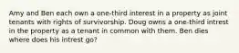 Amy and Ben each own a one-third interest in a property as joint tenants with rights of survivorship. Doug owns a one-third intrest in the property as a tenant in common with them. Ben dies where does his intrest go?