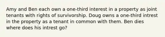 Amy and Ben each own a one-third interest in a property as joint tenants with rights of survivorship. Doug owns a one-third intrest in the property as a tenant in common with them. Ben dies where does his intrest go?