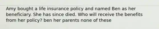 Amy bought a life insurance policy and named Ben as her beneficiary. She has since died. Who will receive the benefits from her policy? ben her parents none of these