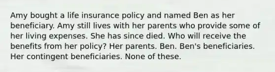 Amy bought a life insurance policy and named Ben as her beneficiary. Amy still lives with her parents who provide some of her living expenses. She has since died. Who will receive the benefits from her policy? Her parents. Ben. Ben's beneficiaries. Her contingent beneficiaries. None of these.