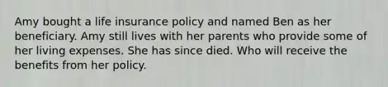 Amy bought a life insurance policy and named Ben as her beneficiary. Amy still lives with her parents who provide some of her living expenses. She has since died. Who will receive the benefits from her policy.