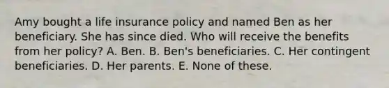 Amy bought a life insurance policy and named Ben as her beneficiary. She has since died. Who will receive the benefits from her policy? A. Ben. B. Ben's beneficiaries. C. Her contingent beneficiaries. D. Her parents. E. None of these.