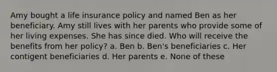 Amy bought a life insurance policy and named Ben as her beneficiary. Amy still lives with her parents who provide some of her living expenses. She has since died. Who will receive the benefits from her policy? a. Ben b. Ben's beneficiaries c. Her contigent beneficiaries d. Her parents e. None of these