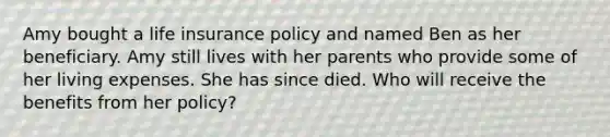 Amy bought a life insurance policy and named Ben as her beneficiary. Amy still lives with her parents who provide some of her living expenses. She has since died. Who will receive the benefits from her policy?