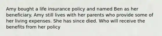 Amy bought a life insurance policy and named Ben as her beneficiary. Amy still lives with her parents who provide some of her living expenses. She has since died. Who will receive the benefits from her policy