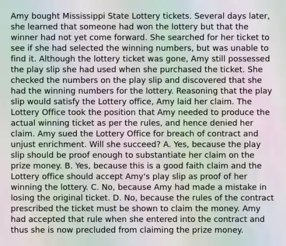 Amy bought Mississippi State Lottery tickets. Several days later, she learned that someone had won the lottery but that the winner had not yet come forward. She searched for her ticket to see if she had selected the winning numbers, but was unable to find it. Although the lottery ticket was gone, Amy still possessed the play slip she had used when she purchased the ticket. She checked the numbers on the play slip and discovered that she had the winning numbers for the lottery. Reasoning that the play slip would satisfy the Lottery office, Amy laid her claim. The Lottery Office took the position that Amy needed to produce the actual winning ticket as per the rules, and hence denied her claim. Amy sued the Lottery Office for breach of contract and unjust enrichment. Will she succeed? A. Yes, because the play slip should be proof enough to substantiate her claim on the prize money. B. Yes, because this is a good faith claim and the Lottery office should accept Amy's play slip as proof of her winning the lottery. C. No, because Amy had made a mistake in losing the original ticket. D. No, because the rules of the contract prescribed the ticket must be shown to claim the money. Amy had accepted that rule when she entered into the contract and thus she is now precluded from claiming the prize money.