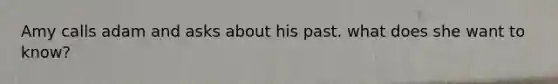 Amy calls adam and asks about his past. what does she want to know?