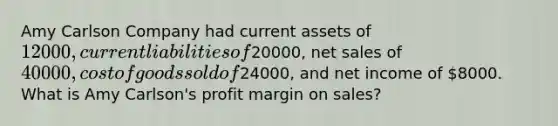 Amy Carlson Company had current assets of 12000, current liabilities of20000, net sales of 40000, cost of goods sold of24000, and net income of 8000. What is Amy Carlson's profit margin on sales?