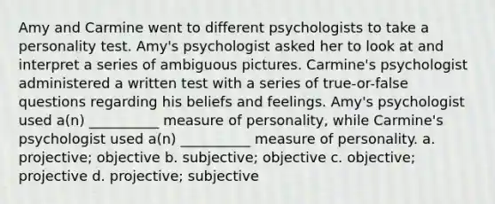 Amy and Carmine went to different psychologists to take a personality test. Amy's psychologist asked her to look at and interpret a series of ambiguous pictures. Carmine's psychologist administered a written test with a series of true-or-false questions regarding his beliefs and feelings. Amy's psychologist used a(n) __________ measure of personality, while Carmine's psychologist used a(n) __________ measure of personality. a. projective; objective b. subjective; objective c. objective; projective d. projective; subjective