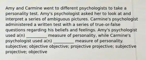 Amy and Carmine went to different psychologists to take a personality test. Amy's psychologist asked her to look at and interpret a series of ambiguous pictures. Carmine's psychologist administered a written test with a series of true-or-false questions regarding his beliefs and feelings. Amy's psychologist used a(n) __________ measure of personality, while Carmine's psychologist used a(n) __________ measure of personality. subjective; objective objective; projective projective; subjective projective; objective