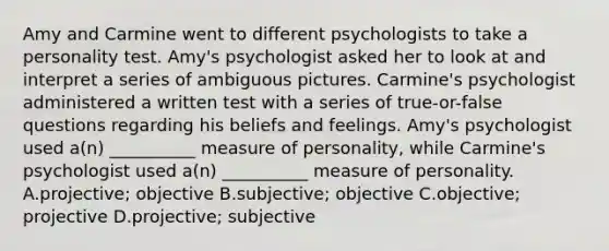 Amy and Carmine went to different psychologists to take a personality test. Amy's psychologist asked her to look at and interpret a series of ambiguous pictures. Carmine's psychologist administered a written test with a series of true-or-false questions regarding his beliefs and feelings. Amy's psychologist used a(n) __________ measure of personality, while Carmine's psychologist used a(n) __________ measure of personality. A.projective; objective B.subjective; objective C.objective; projective D.projective; subjective