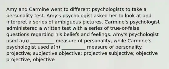 Amy and Carmine went to different psychologists to take a personality test. Amy's psychologist asked her to look at and interpret a series of ambiguous pictures. Carmine's psychologist administered a written test with a series of true-or-false questions regarding his beliefs and feelings. Amy's psychologist used a(n) __________ measure of personality, while Carmine's psychologist used a(n) __________ measure of personality. projective; subjective objective; projective subjective; objective projective; objective