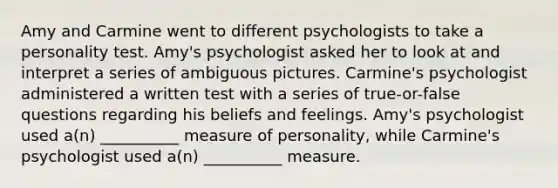 Amy and Carmine went to different psychologists to take a personality test. Amy's psychologist asked her to look at and interpret a series of ambiguous pictures. Carmine's psychologist administered a written test with a series of true-or-false questions regarding his beliefs and feelings. Amy's psychologist used a(n) __________ measure of personality, while Carmine's psychologist used a(n) __________ measure.