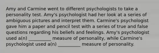 Amy and Carmine went to different psychologists to take a personality test. Amy's psychologist had her look at a series of ambiguous pictures and interpret them. Carmine's psychologist gave him a paper and pencil test with a series of true and false questions regarding his beliefs and feelings. Amy's psychologist used a(n) __________ measure of personality, while Carmine's psychologist used a(n) __________ measure of personality.