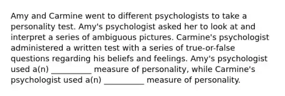 Amy and Carmine went to different psychologists to take a personality test. Amy's psychologist asked her to look at and interpret a series of ambiguous pictures. Carmine's psychologist administered a written test with a series of true-or-false questions regarding his beliefs and feelings. Amy's psychologist used a(n) __________ measure of personality, while Carmine's psychologist used a(n) __________ measure of personality.