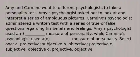 Amy and Carmine went to different psychologists to take a personality test. Amy's psychologist asked her to look at and interpret a series of ambiguous pictures. Carmine's psychologist administered a written test with a series of true-or-false questions regarding his beliefs and feelings. Amy's psychologist used a(n) __________ measure of personality, while Carmine's psychologist used a(n) __________ measure of personality. Select one: a. projective; subjective b. objective; projective c. subjective; objective d. projective; objective