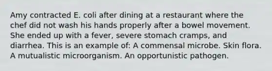 Amy contracted E. coli after dining at a restaurant where the chef did not wash his hands properly after a bowel movement. She ended up with a fever, severe stomach cramps, and diarrhea. This is an example of: A commensal microbe. Skin flora. A mutualistic microorganism. An opportunistic pathogen.