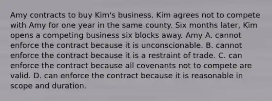 Amy contracts to buy Kim's business. Kim agrees not to compete with Amy for one year in the same county. Six months later, Kim opens a competing business six blocks away. Amy A. cannot enforce the contract because it is unconscionable. B. cannot enforce the contract because it is a restraint of trade. C. can enforce the contract because all covenants not to compete are valid. D. can enforce the contract because it is reasonable in scope and duration.