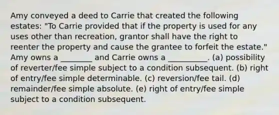 Amy conveyed a deed to Carrie that created the following estates: "To Carrie provided that if the property is used for any uses other than recreation, grantor shall have the right to reenter the property and cause the grantee to forfeit the estate." Amy owns a ________ and Carrie owns a __________. (a) possibility of reverter/fee simple subject to a condition subsequent. (b) right of entry/fee simple determinable. (c) reversion/fee tail. (d) remainder/fee simple absolute. (e) right of entry/fee simple subject to a condition subsequent.