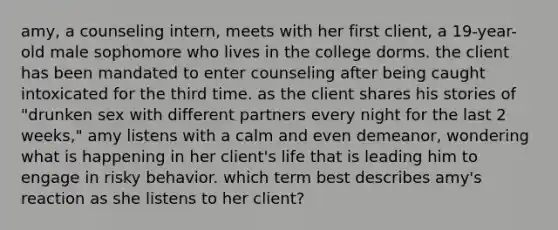 amy, a counseling intern, meets with her first client, a 19-year-old male sophomore who lives in the college dorms. the client has been mandated to enter counseling after being caught intoxicated for the third time. as the client shares his stories of "drunken sex with different partners every night for the last 2 weeks," amy listens with a calm and even demeanor, wondering what is happening in her client's life that is leading him to engage in risky behavior. which term best describes amy's reaction as she listens to her client?