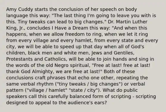 Amy Cuddy starts the conclusion of her speech on body language this way: "The last thing I'm going to leave you with is this. Tiny tweaks can lead to big changes." Dr. Martin Luther King, Jr., concludes I Have a Dream this way: "And when this happens, when we allow freedom to ring, when we let it ring from every village and every hamlet, from every state and every city, we will be able to speed up that day when all of God's children, black men and white men, Jews and Gentiles, Protestants and Catholics, will be able to join hands and sing in the words of the old Negro spiritual, "Free at last! free at last! thank God Almighty, we are free at last!" Both of these conclusions craft phrases that echo one other, repeating the same verbal rhythm ("tiny tweaks / big changes") or verbal pattern ("village / hamlet" "state / city"). What do public speakers call this carefully balanced form of scripting - scripting designed to appeal to the audience's ears?
