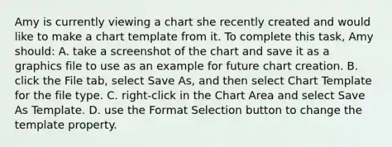 Amy is currently viewing a chart she recently created and would like to make a chart template from it. To complete this task, Amy should: A. take a screenshot of the chart and save it as a graphics file to use as an example for future chart creation. B. click the File tab, select Save As, and then select Chart Template for the file type. C. right-click in the Chart Area and select Save As Template. D. use the Format Selection button to change the template property.