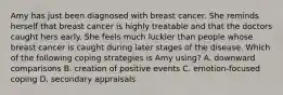 Amy has just been diagnosed with breast cancer. She reminds herself that breast cancer is highly treatable and that the doctors caught hers early. She feels much luckier than people whose breast cancer is caught during later stages of the disease. Which of the following coping strategies is Amy using? A. downward comparisons B. creation of positive events C. emotion-focused coping D. secondary appraisals