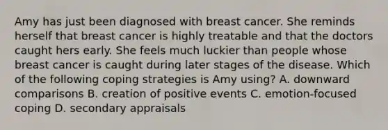 Amy has just been diagnosed with breast cancer. She reminds herself that breast cancer is highly treatable and that the doctors caught hers early. She feels much luckier than people whose breast cancer is caught during later stages of the disease. Which of the following coping strategies is Amy using? A. downward comparisons B. creation of positive events C. emotion-focused coping D. secondary appraisals