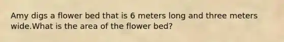 Amy digs a flower bed that is 6 meters long and three meters wide.What is the area of the flower bed?