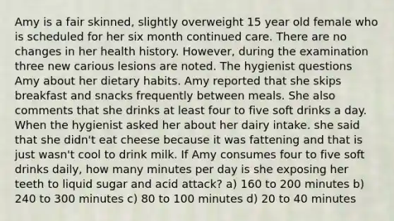 Amy is a fair skinned, slightly overweight 15 year old female who is scheduled for her six month continued care. There are no changes in her health history. However, during the examination three new carious lesions are noted. The hygienist questions Amy about her dietary habits. Amy reported that she skips breakfast and snacks frequently between meals. She also comments that she drinks at least four to five soft drinks a day. When the hygienist asked her about her dairy intake. she said that she didn't eat cheese because it was fattening and that is just wasn't cool to drink milk. If Amy consumes four to five soft drinks daily, how many minutes per day is she exposing her teeth to liquid sugar and acid attack? a) 160 to 200 minutes b) 240 to 300 minutes c) 80 to 100 minutes d) 20 to 40 minutes