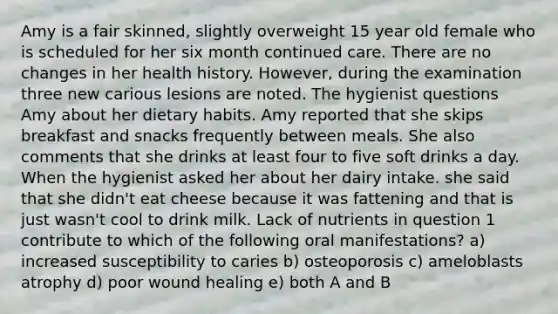 Amy is a fair skinned, slightly overweight 15 year old female who is scheduled for her six month continued care. There are no changes in her health history. However, during the examination three new carious lesions are noted. The hygienist questions Amy about her dietary habits. Amy reported that she skips breakfast and snacks frequently between meals. She also comments that she drinks at least four to five soft drinks a day. When the hygienist asked her about her dairy intake. she said that she didn't eat cheese because it was fattening and that is just wasn't cool to drink milk. Lack of nutrients in question 1 contribute to which of the following oral manifestations? a) increased susceptibility to caries b) osteoporosis c) ameloblasts atrophy d) poor wound healing e) both A and B