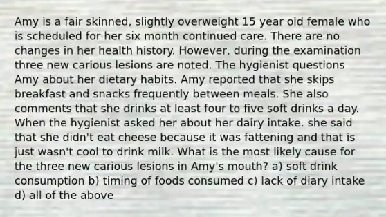 Amy is a fair skinned, slightly overweight 15 year old female who is scheduled for her six month continued care. There are no changes in her health history. However, during the examination three new carious lesions are noted. The hygienist questions Amy about her dietary habits. Amy reported that she skips breakfast and snacks frequently between meals. She also comments that she drinks at least four to five soft drinks a day. When the hygienist asked her about her dairy intake. she said that she didn't eat cheese because it was fattening and that is just wasn't cool to drink milk. What is the most likely cause for the three new carious lesions in Amy's mouth? a) soft drink consumption b) timing of foods consumed c) lack of diary intake d) all of the above