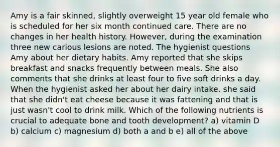 Amy is a fair skinned, slightly overweight 15 year old female who is scheduled for her six month continued care. There are no changes in her health history. However, during the examination three new carious lesions are noted. The hygienist questions Amy about her dietary habits. Amy reported that she skips breakfast and snacks frequently between meals. She also comments that she drinks at least four to five soft drinks a day. When the hygienist asked her about her dairy intake. she said that she didn't eat cheese because it was fattening and that is just wasn't cool to drink milk. Which of the following nutrients is crucial to adequate bone and tooth development? a) vitamin D b) calcium c) magnesium d) both a and b e) all of the above