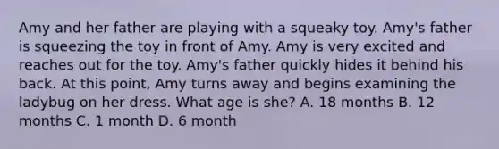 Amy and her father are playing with a squeaky toy. Amy's father is squeezing the toy in front of Amy. Amy is very excited and reaches out for the toy. Amy's father quickly hides it behind his back. At this point, Amy turns away and begins examining the ladybug on her dress. What age is she? A. 18 months B. 12 months C. 1 month D. 6 month