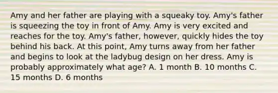 Amy and her father are playing with a squeaky toy. Amy's father is squeezing the toy in front of Amy. Amy is very excited and reaches for the toy. Amy's father, however, quickly hides the toy behind his back. At this point, Amy turns away from her father and begins to look at the ladybug design on her dress. Amy is probably approximately what age? A. 1 month B. 10 months C. 15 months D. 6 months